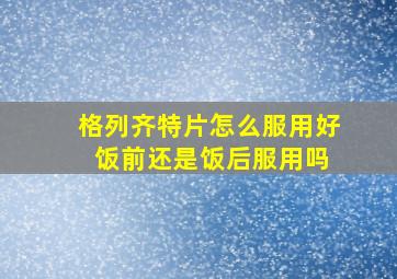 格列齐特片怎么服用好 饭前还是饭后服用吗